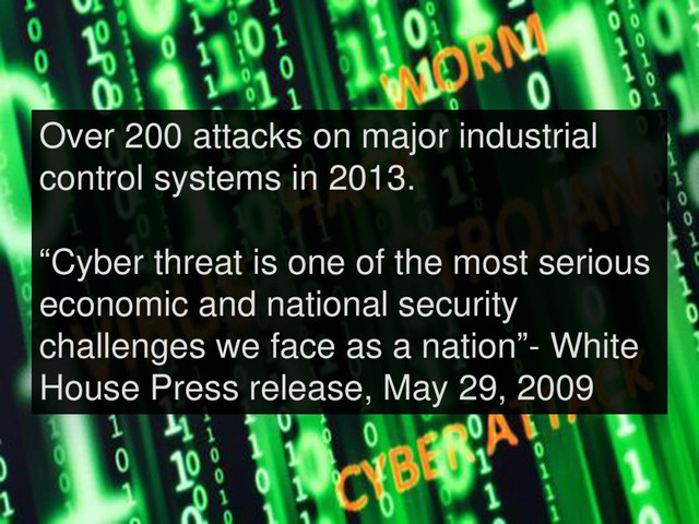 Over 200 attacks on major industrial
control systems in 2013.
“Cyber threat is one of the most serious
economic and national security
challenges we face as a nation”- White
House Press release, May 29, 2009
