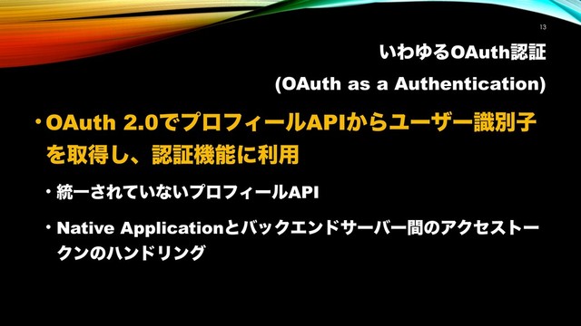 ͍ΘΏΔOAuthೝূ
(OAuth as a Authentication)
!13
• OAuth 2.0ͰϓϩϑΟʔϧAPI͔ΒϢʔβʔࣝผࢠ
Λऔಘ͠ɺೝূػೳʹར༻
• ౷Ұ͞Ε͍ͯͳ͍ϓϩϑΟʔϧAPI
• Native ApplicationͱόοΫΤϯυαʔόʔؒͷΞΫηετʔ
ΫϯͷϋϯυϦϯά
