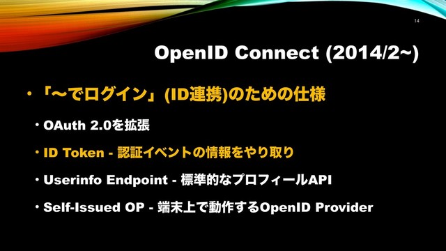 OpenID Connect (2014/2~)
!14
• ʮʙͰϩάΠϯʯ(ID࿈ܞ)ͷͨΊͷ࢓༷
• OAuth 2.0Λ֦ு
• ID Token - ೝূΠϕϯτͷ৘ใΛ΍ΓऔΓ
• Userinfo Endpoint - ඪ४తͳϓϩϑΟʔϧAPI
• Self-Issued OP - ୺຤্Ͱಈ࡞͢ΔOpenID Provider
