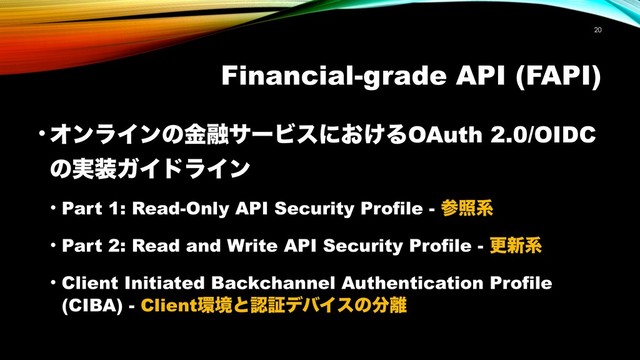 Financial-grade API (FAPI)
• ΦϯϥΠϯͷۚ༥αʔϏεʹ͓͚ΔOAuth 2.0/OIDC
ͷ࣮૷ΨΠυϥΠϯ
• Part 1: Read-Only API Security Profile - ࢀরܥ
• Part 2: Read and Write API Security Profile - ߋ৽ܥ
• Client Initiated Backchannel Authentication Profile
(CIBA) - Client؀ڥͱೝূσόΠεͷ෼཭
!20
