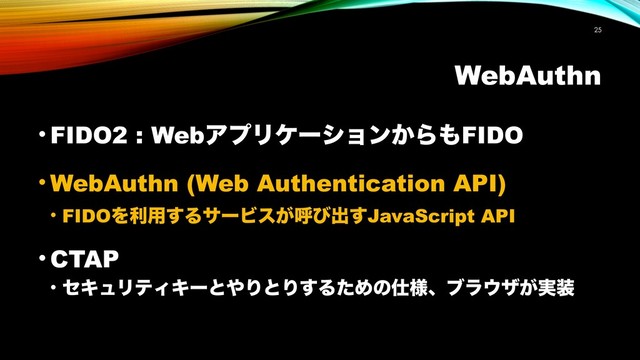 WebAuthn
!25
• FIDO2 : WebΞϓϦέʔγϣϯ͔Β΋FIDO
• WebAuthn (Web Authentication API)
• FIDOΛར༻͢ΔαʔϏε͕ݺͼग़͢JavaScript API
• CTAP
• ηΩϡϦςΟΩʔͱ΍ΓͱΓ͢ΔͨΊͷ࢓༷ɺϒϥ΢β͕࣮૷

