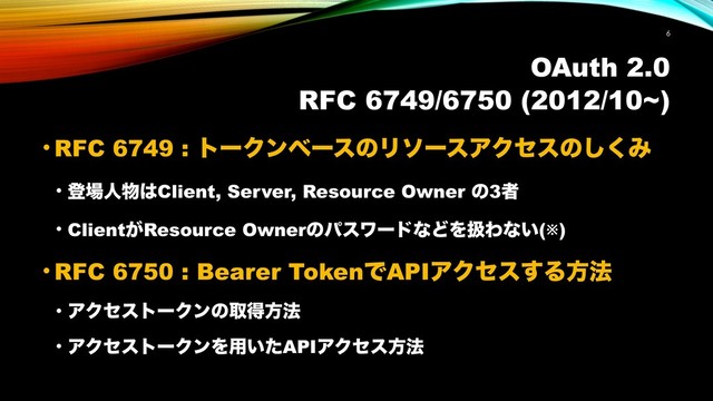 OAuth 2.0
RFC 6749/6750 (2012/10~)
• RFC 6749 : τʔΫϯϕʔεͷϦιʔεΞΫηεͷ͘͠Έ
• ొ৔ਓ෺͸Client, Server, Resource Owner ͷ3ऀ
• Client͕Resource OwnerͷύεϫʔυͳͲΛѻΘͳ͍(※)
• RFC 6750 : Bearer TokenͰAPIΞΫηε͢Δํ๏
• ΞΫηετʔΫϯͷऔಘํ๏
• ΞΫηετʔΫϯΛ༻͍ͨAPIΞΫηεํ๏
!6
