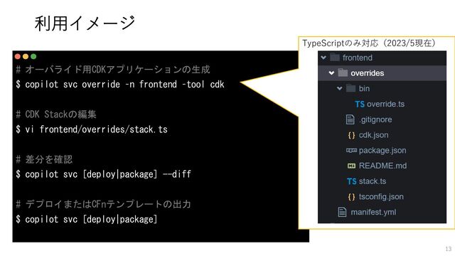 # オーバライド用CDKアプリケーションの生成
$ copilot svc override –n frontend –tool cdk
# CDK Stackの編集
$ vi frontend/overrides/stack.ts
# 差分を確認
$ copilot svc [deploy|package] --diff
# デプロイまたはCFnテンプレートの出力
$ copilot svc [deploy|package]
TypeScriptのみ対応（2023/5現在）
利用イメージ
13
