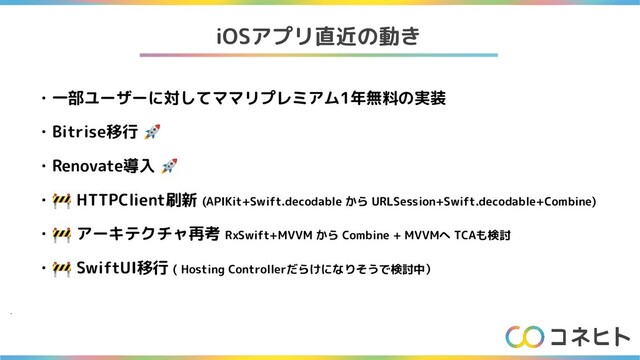 iOSアプリ直近の動き
・一部ユーザーに対してママリプレミアム1年無料の実装
・Bitrise移行 🚀
・Renovate導入 🚀
・🚧 HTTPClient刷新 (APIKit+Swift.decodable から URLSession+Swift.decodable+Combine)
・🚧 アーキテクチャ再考 RxSwift+MVVM から Combine + MVVMへ TCAも検討
・🚧 SwiftUI移行 ( Hosting Controllerだらけになりそうで検討中）
