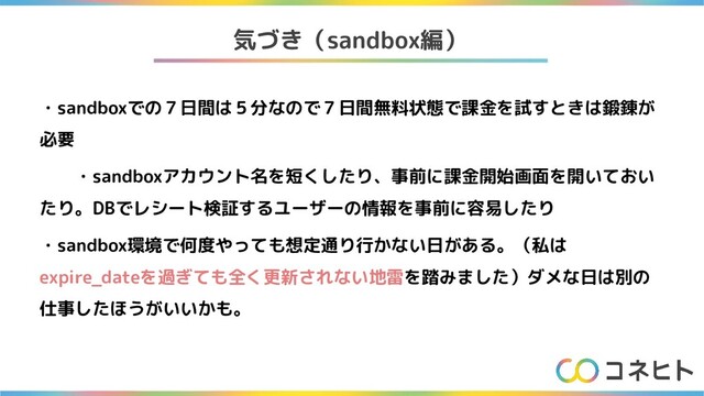 気づき（sandbox編）
・sandboxでの７日間は５分なので７日間無料状態で課金を試すときは鍛錬が
必要
・sandboxアカウント名を短くしたり、事前に課金開始画面を開いておい
たり。DBでレシート検証するユーザーの情報を事前に容易したり
・sandbox環境で何度やっても想定通り行かない日がある。（私は
expire_dateを過ぎても全く更新されない地雷を踏みました）ダメな日は別の
仕事したほうがいいかも。
