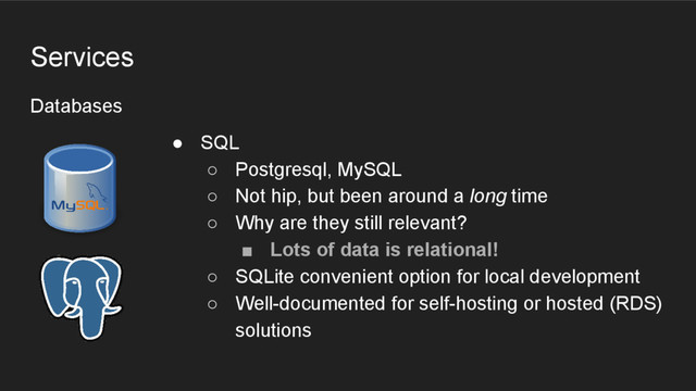 Databases
Services
● SQL
○ Postgresql, MySQL
○ Not hip, but been around a long time
○ Why are they still relevant?
■ Lots of data is relational!
○ SQLite convenient option for local development
○ Well-documented for self-hosting or hosted (RDS)
solutions
