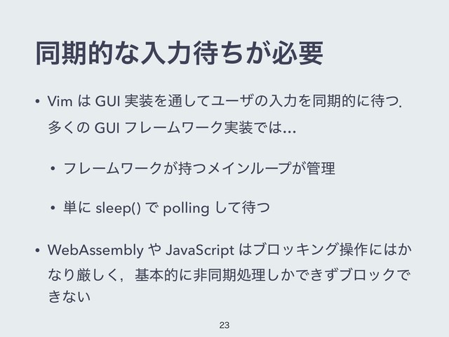 ಉظతͳೖྗ଴͕ͪඞཁ
• Vim ͸ GUI ࣮૷Λ௨ͯ͠ϢʔβͷೖྗΛಉظతʹ଴ͭɽ
ଟ͘ͷ GUI ϑϨʔϜϫʔΫ࣮૷Ͱ͸…
• ϑϨʔϜϫʔΫ͕࣋ͭϝΠϯϧʔϓ͕؅ཧ
• ୯ʹ sleep() Ͱ polling ͯ͠଴ͭ
• WebAssembly ΍ JavaScript ͸ϒϩοΩϯάૢ࡞ʹ͸͔
ͳΓݫ͘͠ɼجຊతʹඇಉظॲཧ͔͠Ͱ͖ͣϒϩοΫͰ
͖ͳ͍


