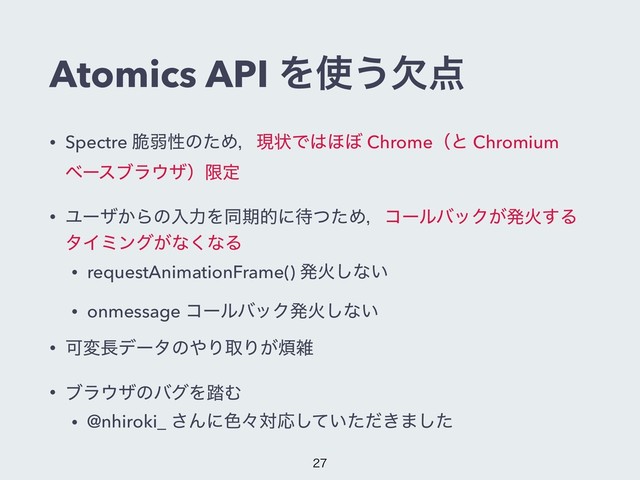 Atomics API Λ࢖͏ܽ఺
• Spectre ੬ऑੑͷͨΊɼݱঢ়Ͱ͸΄΅ Chromeʢͱ Chromium
ϕʔεϒϥ΢βʣݶఆ
• Ϣʔβ͔ΒͷೖྗΛಉظతʹ଴ͭͨΊɼίʔϧόοΫ͕ൃՐ͢Δ
λΠϛϯά͕ͳ͘ͳΔ
• requestAnimationFrame() ൃՐ͠ͳ͍
• onmessage ίʔϧόοΫൃՐ͠ͳ͍
• Մม௕σʔλͷ΍ΓऔΓ͕൥ࡶ
• ϒϥ΢βͷόάΛ౿Ή
• @nhiroki_ ͞Μʹ৭ʑରԠ͍͖ͯͨͩ͠·ͨ͠


