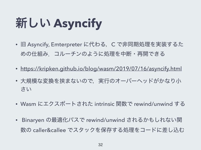 ৽͍͠ Asyncify
• چ Asyncify, Emterpreter ʹ୅ΘΔɼC ͰඇಉظॲཧΛ࣮૷͢Δͨ
Ίͷ࢓૊ΈɽίϧʔνϯͷΑ͏ʹॲཧΛதஅɾ࠶։Ͱ͖Δ
• https://kripken.github.io/blog/wasm/2019/07/16/asyncify.html
• େن໛ͳม׵Λڬ·ͳ͍ͷͰɼ࣮ߦͷΦʔόʔϔου͕͔ͳΓখ
͍͞
• Wasm ʹΤΫεϙʔτ͞Εͨ intrinsic ؔ਺Ͱ rewind/unwind ͢Δ
• Binaryen ͷ࠷దԽύεͰ rewind/unwind ͞ΕΔ͔΋͠Εͳ͍ؔ
਺ͷ caller&callee ͰελοΫΛอଘ͢ΔॲཧΛίʔυʹࠩ͠ࠐΉ


