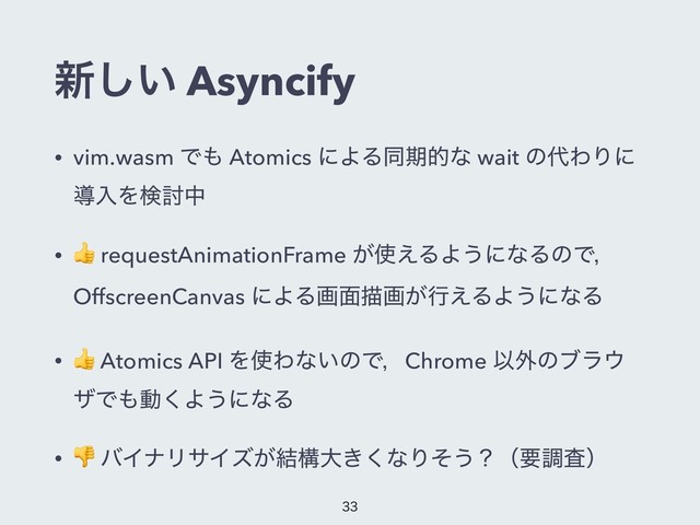 ৽͍͠ Asyncify
• vim.wasm Ͱ΋ Atomics ʹΑΔಉظతͳ wait ͷ୅ΘΓʹ
ಋೖΛݕ౼த
•
 requestAnimationFrame ͕࢖͑ΔΑ͏ʹͳΔͷͰɼ
OffscreenCanvas ʹΑΔը໘ඳը͕ߦ͑ΔΑ͏ʹͳΔ
•
 Atomics API Λ࢖Θͳ͍ͷͰɼChrome Ҏ֎ͷϒϥ΢
βͰ΋ಈ͘Α͏ʹͳΔ
•
 όΠφϦαΠζ͕݁ߏେ͖͘ͳΓͦ͏ʁʢཁௐࠪʣ


