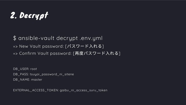 2. Decrypt
$ ansible-vault decrypt .env.yml
=> New Vault password: [
パスワード⼊れる]
=> Confirm Vault password: [
再度パスワード⼊れる]
DB_USER: root
DB_PASS: tsuyoi_password_ni_sitene
DB_NAME: master
EXTERNAL_ACCESS_TOKEN: gaibu_ni_access_suru_token
