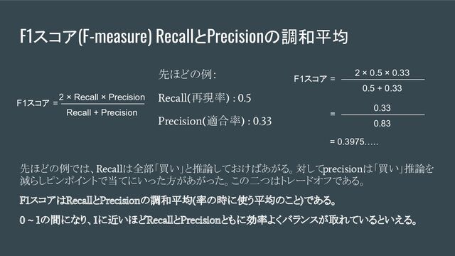 F1スコア(F-measure) RecallとPrecisionの調和平均
先ほどの例では、Recallは全部「買い」と推論しておけばあがる。対してprecisionは「買い」推論を
減らしピンポイントで当てにいった方があがった。この二つはトレードオフである。
F1スコアはRecallとPrecisionの調和平均(率の時に使う平均のこと)である。
0 ~ 1の間になり、1に近いほどRecallとPrecisionともに効率よくバランスが取れているといえる。
F1スコア =
Recall + Precision
2 × Recall × Precision
先ほどの例：
Recall(再現率) : 0.5
Precision(適合率) : 0.33
F1スコア =
0.5 + 0.33
2 × 0.5 × 0.33
=
0.83
0.33
= 0.3975…..
