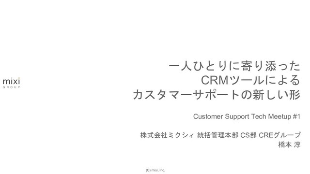 (C) mixi, Inc.
Customer Support Tech Meetup #1
株式会社ミクシィ 統括管理本部 CS部 CREグループ
橋本 淳
一人ひとりに寄り添った
CRMツールによる
カスタマーサポートの新しい形
