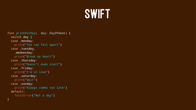 SWIFT
func printForDay(_ day: DayOfWeek) {
switch day {
case .monday:
print("You can fall apart")
case .tuesday,
.wednesday:
print("Break my heart")
case .thursday:
print("Doesn't even start")
case .friday:
print("I'm in love")
case .saturday:
print("Wait")
case .sunday:
print("Always comes too late")
default:
fatalError("Not a day")
}
