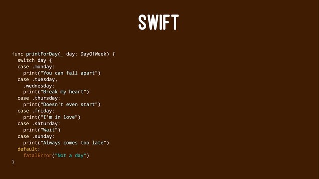 SWIFT
func printForDay(_ day: DayOfWeek) {
switch day {
case .monday:
print("You can fall apart")
case .tuesday,
.wednesday:
print("Break my heart")
case .thursday:
print("Doesn't even start")
case .friday:
print("I'm in love")
case .saturday:
print("Wait")
case .sunday:
print("Always comes too late")
default:
fatalError("Not a day")
}

