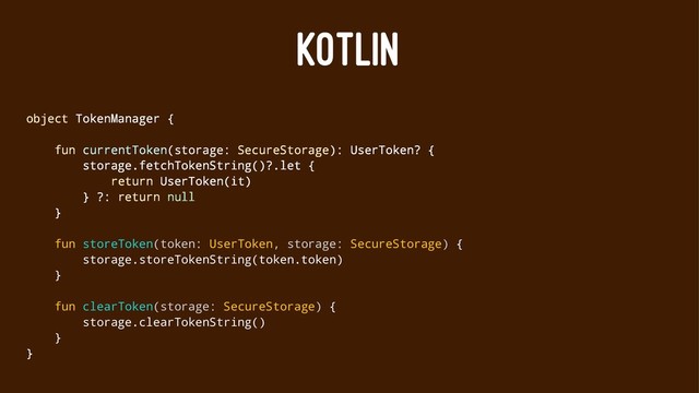 KOTLIN
object TokenManager {
fun currentToken(storage: SecureStorage): UserToken? {
storage.fetchTokenString()?.let {
return UserToken(it)
} ?: return null
}
fun storeToken(token: UserToken, storage: SecureStorage) {
storage.storeTokenString(token.token)
}
fun clearToken(storage: SecureStorage) {
storage.clearTokenString()
}
}
