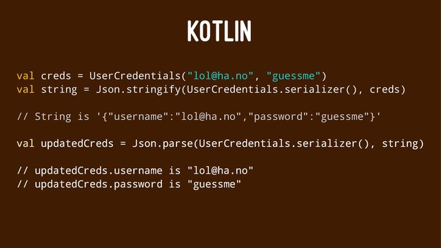 KOTLIN
val creds = UserCredentials("lol@ha.no", "guessme")
val string = Json.stringify(UserCredentials.serializer(), creds)
// String is '{"username":"lol@ha.no","password":"guessme"}'
val updatedCreds = Json.parse(UserCredentials.serializer(), string)
// updatedCreds.username is "lol@ha.no"
// updatedCreds.password is "guessme"
