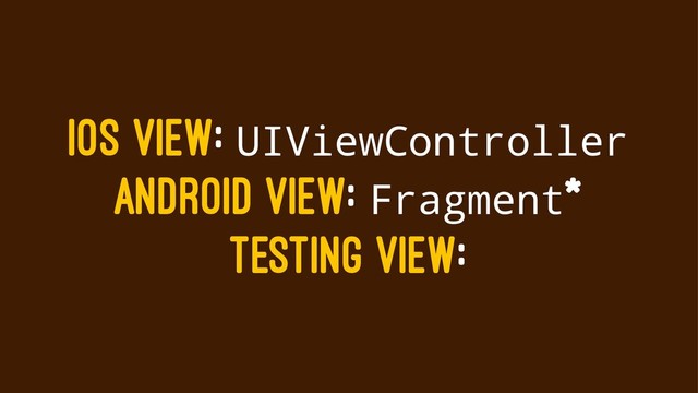 IOS VIEW: UIViewController
ANDROID VIEW: Fragment*
TESTING VIEW:
