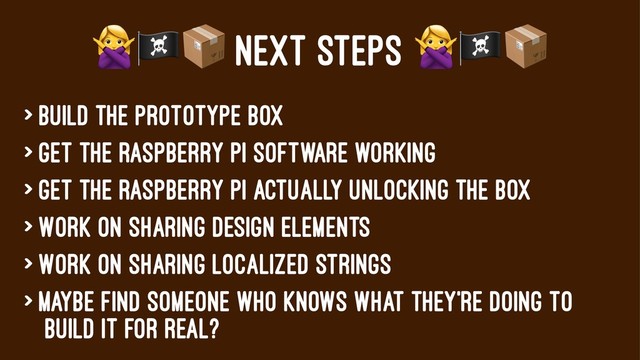 !"#
NEXT STEPS
> Build the prototype box
> Get the Raspberry pi software working
> Get the raspberry pi actually unlocking the box
> Work on sharing design elements
> Work on sharing localized strings
> Maybe find someone who knows what they're doing to
build it for real?
