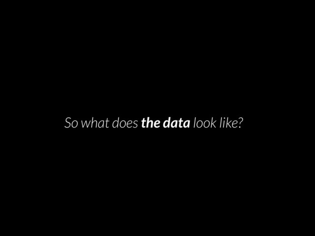 • So what does the data look like?
