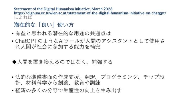 Statement of the Digital Humanism Initiative, March 2023
https://dighum.ec.tuwien.ac.at/statement-of-the-digital-humanism-initiative-on-chatgpt/
によれば
潜在的な「良い」使い方
• 有益と思われる潜在的な用途の共通点は
• ChatGPTのようなAIツールが人間のアシスタントとして使用さ
れ人間が社会に参加する能力を補完
人間を置き換えるのではなく、補強する
• 法的な準備書面の作成支援、翻訳、プログラミング、チップ設
計、材料科学から創薬、教育や訓練
• 経済の多くの分野で生産性の向上を生み出す
