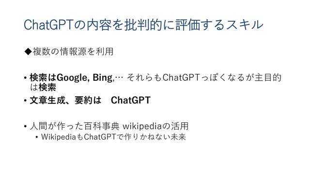 ChatGPTの内容を批判的に評価するスキル
複数の情報源を利用
• 検索はGoogle, Bing,… それらもChatGPTっぽくなるが主目的
は検索
• 文章生成、要約は ChatGPT
• 人間が作った百科事典 wikipediaの活用
• WikipediaもChatGPTで作りかねない未来
