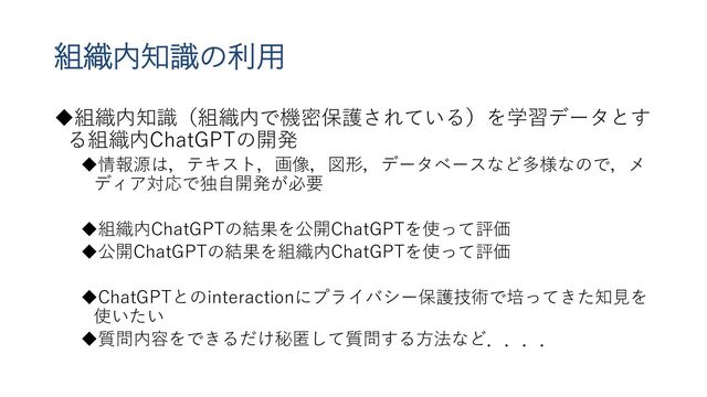組織内知識の利用
組織内知識（組織内で機密保護されている）を学習データとす
る組織内ChatGPTの開発
情報源は，テキスト，画像，図形，データベースなど多様なので，メ
ディア対応で独自開発が必要
組織内ChatGPTの結果を公開ChatGPTを使って評価
公開ChatGPTの結果を組織内ChatGPTを使って評価
ChatGPTとのinteractionにプライバシー保護技術で培ってきた知見を
使いたい
質問内容をできるだけ秘匿して質問する方法など．．．．

