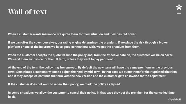 @pelshoff
@pelshoff
Wall of text
When a customer wants insurance, we quote them for their situation and their desired cover.
If we can offer the cover ourselves, our rating engine determines the premium. If we place the risk through a broker
platform or one of the insurers we have good connections with, we get the premium from them.
When the customer accepts the quote we bind the policy and, from the effective date on, the customer will be on cover.
We send them an invoice for the full term, unless they want to pay per month.
At the end of the term the policy may be renewed. By default the new term will have the same premium as the previous
term. Sometimes a customer wants to adjust their policy mid-term. In that case we quote them for their updated situation
and if they accept we continue the term with the new version and the customer gets an invoice for the adjustment.
If the customer does not want to renew their policy, we mark the policy as lapsed.
In some situations we allow the customer to cancel their policy. In that case they get the premium for the cancelled time
back.
