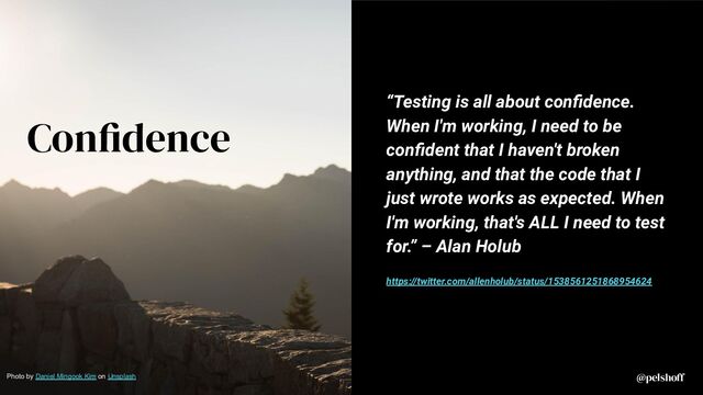 @pelshoff
@pelshoff
Confidence
“Testing is all about conﬁdence.
When I'm working, I need to be
conﬁdent that I haven't broken
anything, and that the code that I
just wrote works as expected. When
I'm working, that's ALL I need to test
for.” – Alan Holub
https://twitter.com/allenholub/status/1538561251868954624
Photo by Daniel Mingook Kim on Unsplash
