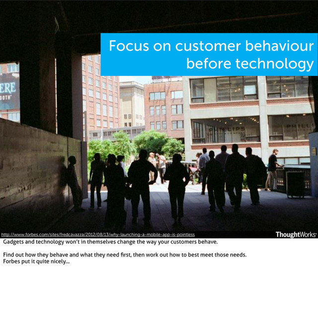 Focus on customer behaviour
before technology
http://www.forbes.com/sites/fredcavazza/2012/08/13/why-launching-a-mobile-app-is-pointless
Gadgets and technology won’t in themselves change the way your customers behave.
Find out how they behave and what they need ﬁrst, then work out how to best meet those needs.
Forbes put it quite nicely...
