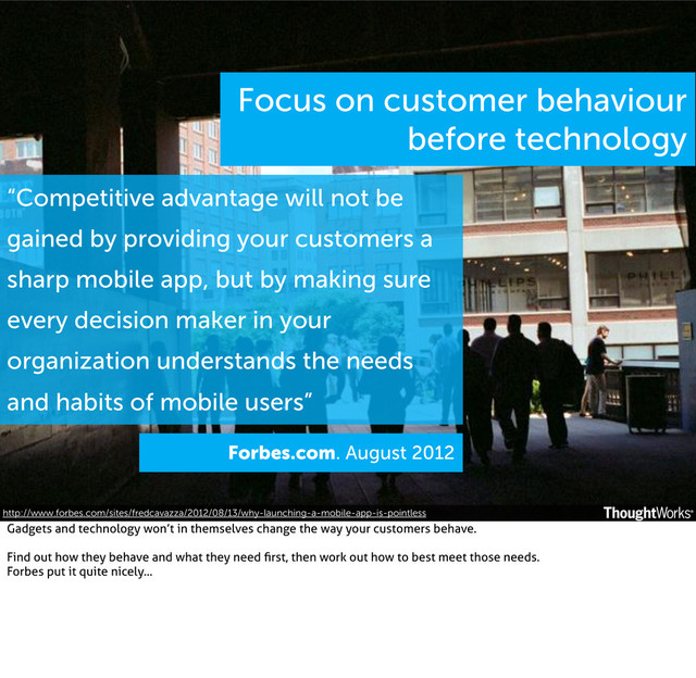Focus on customer behaviour
before technology
Forbes.com. August 2012
“Competitive advantage will not be
gained by providing your customers a
sharp mobile app, but by making sure
every decision maker in your
organization understands the needs
and habits of mobile users”
http://www.forbes.com/sites/fredcavazza/2012/08/13/why-launching-a-mobile-app-is-pointless
Gadgets and technology won’t in themselves change the way your customers behave.
Find out how they behave and what they need ﬁrst, then work out how to best meet those needs.
Forbes put it quite nicely...
