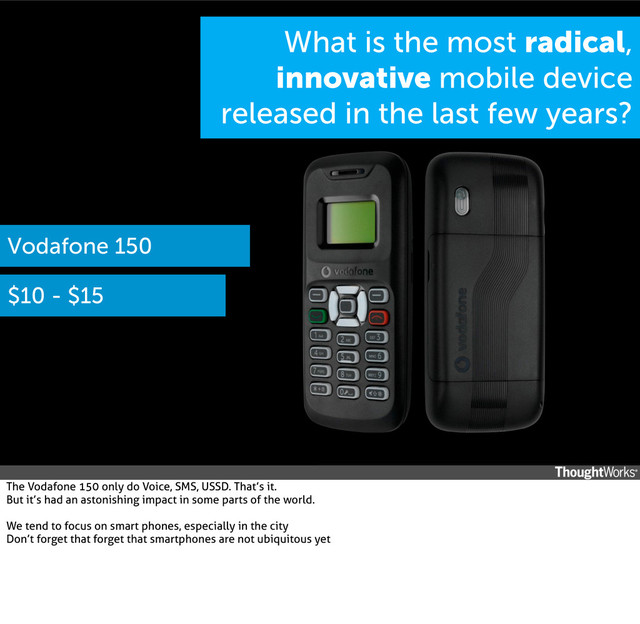 What is the most radical,
innovative mobile device
released in the last few years?
Vodafone 150
$10 - $15
The Vodafone 150 only do Voice, SMS, USSD. That’s it.
But it’s had an astonishing impact in some parts of the world.
We tend to focus on smart phones, especially in the city
Don’t forget that forget that smartphones are not ubiquitous yet
