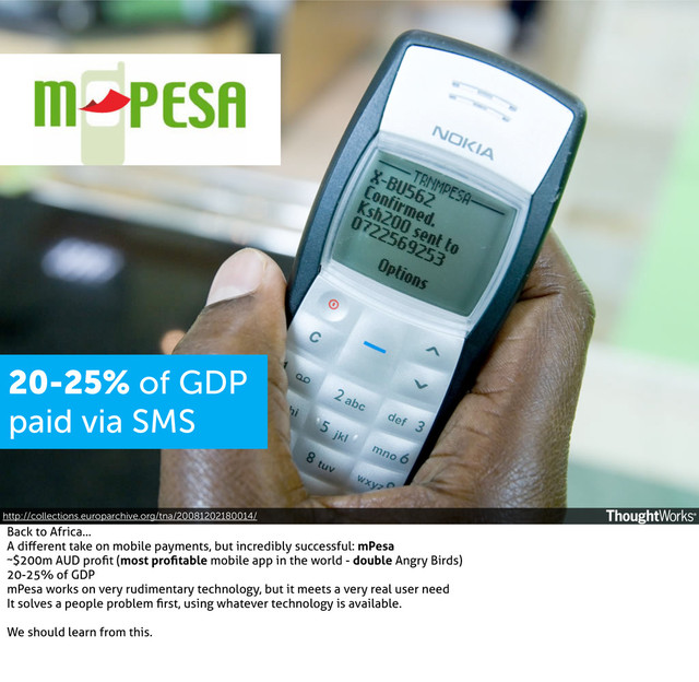 http://collections.europarchive.org/tna/20081202180014/
20-25% of GDP
paid via SMS
Back to Africa...
A diﬀerent take on mobile payments, but incredibly successful: mPesa
~$200m AUD proﬁt (most proﬁtable mobile app in the world - double Angry Birds)
20-25% of GDP
mPesa works on very rudimentary technology, but it meets a very real user need
It solves a people problem ﬁrst, using whatever technology is available.
We should learn from this.
