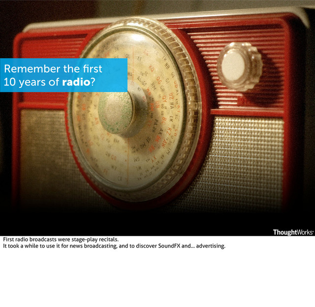 Remember the ﬁrst
10 years of radio?
First radio broadcasts were stage-play recitals.
It took a while to use it for news broadcasting, and to discover SoundFX and... advertising.
