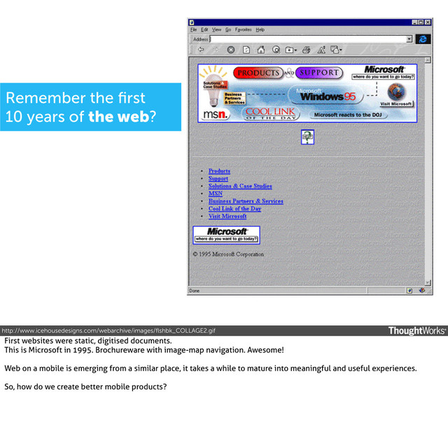 http://www.icehousedesigns.com/webarchive/images/ﬂshbk_COLLAGE2.gif
Remember the ﬁrst
10 years of the web?
First websites were static, digitised documents.
This is Microsoft in 1995. Brochureware with image-map navigation. Awesome!
Web on a mobile is emerging from a similar place, it takes a while to mature into meaningful and useful experiences.
So, how do we create better mobile products?
