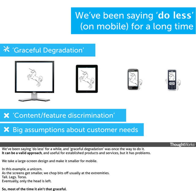 ‘Content/feature discrimination’
‘Graceful Degradation’
Big assumptions about customer needs
We’ve been saying ‘do less’
(on mobile) for a long time
We’ve been saying ‘do less’ for a while, and ‘graceful degradation’ was once the way to do it.
It can be a valid approach, and useful for established products and services, but it has problems.
We take a large-screen design and make it smaller for mobile.
In this example, a unicorn.
As the screens get smaller, we chop bits oﬀ usually at the extremities.
Tail. Legs. Torso.
Eventually, only the head is left.
So, most of the time it ain’t that graceful.
