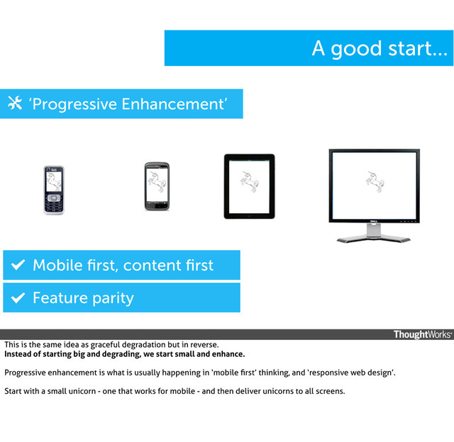 A good start...
‘Progressive Enhancement’
Mobile ﬁrst, content ﬁrst
Feature parity
This is the same idea as graceful degradation but in reverse.
Instead of starting big and degrading, we start small and enhance.
Progressive enhancement is what is usually happening in ‘mobile ﬁrst’ thinking, and ‘responsive web design’.
Start with a small unicorn - one that works for mobile - and then deliver unicorns to all screens.

