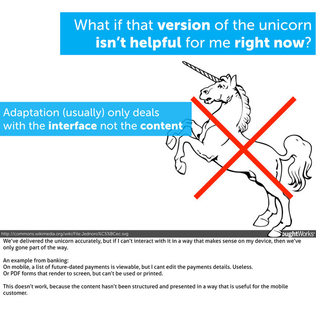Adaptation (usually) only deals
with the interface not the content
What if that version of the unicorn
isn’t helpful for me right now?
http://commons.wikimedia.org/wiki/File:Jednoro%C5%BCec.svg
We’ve delivered the unicorn accurately, but if I can’t interact with it in a way that makes sense on my device, then we’ve
only gone part of the way.
An example from banking:
On mobile, a list of future-dated payments is viewable, but I cant edit the payments details. Useless.
Or PDF forms that render to screen, but can’t be used or printed.
This doesn’t work, because the content hasn’t been structured and presented in a way that is useful for the mobile
customer.

