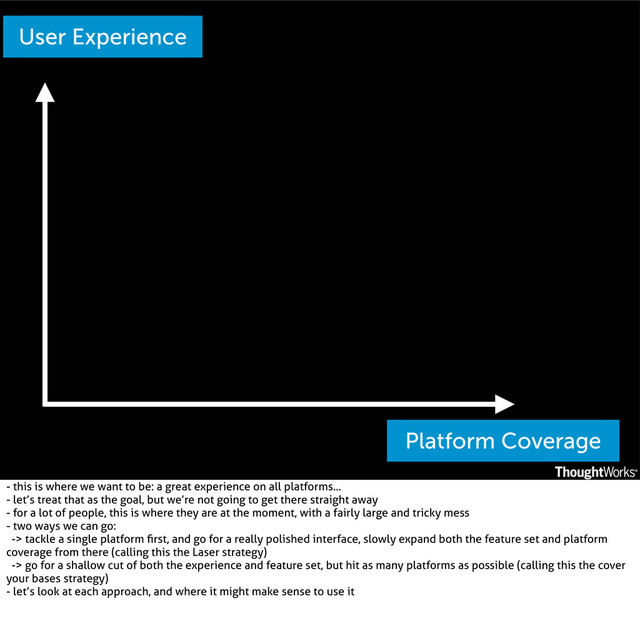 Platform Coverage
User Experience
- this is where we want to be: a great experience on all platforms...
- let’s treat that as the goal, but we’re not going to get there straight away
- for a lot of people, this is where they are at the moment, with a fairly large and tricky mess
- two ways we can go:
-> tackle a single platform ﬁrst, and go for a really polished interface, slowly expand both the feature set and platform
coverage from there (calling this the Laser strategy)
-> go for a shallow cut of both the experience and feature set, but hit as many platforms as possible (calling this the cover
your bases strategy)
- let’s look at each approach, and where it might make sense to use it
