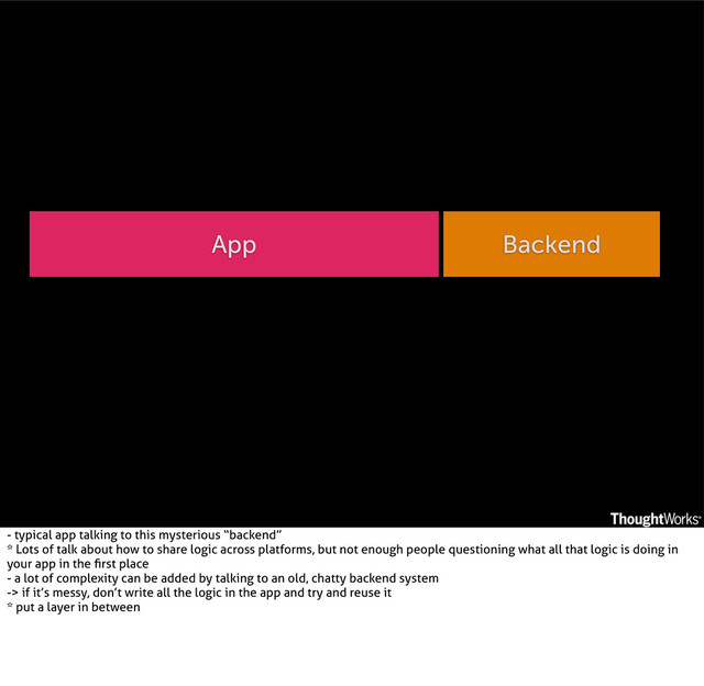 App Backend
- typical app talking to this mysterious “backend”
* Lots of talk about how to share logic across platforms, but not enough people questioning what all that logic is doing in
your app in the ﬁrst place
- a lot of complexity can be added by talking to an old, chatty backend system
-> if it’s messy, don’t write all the logic in the app and try and reuse it
* put a layer in between
