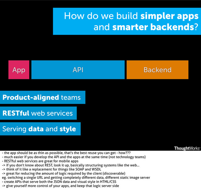 API
App Backend
How do we build simpler apps
and smarter backends?
Product-aligned teams
RESTful web services
Serving data and style
- the app should be as thin as possible, that's the best reuse you can get - how???
- much easier if you develop the API and the apps at the same time (not technology teams)
- RESTful web services are great for mobile apps
-> if you don’t know about REST, look it up, basically structuring systems like the web...
-> think of it like a replacement for things like SOAP and WSDL
-> great for reducing the amount of logic required by the client (discoverable)
eg. switching a single URL and getting completely diﬀerent data, diﬀerent static image server
- create APIs that serve both the JSON data and visual style in HTML/CSS
-> give yourself more control of your apps, and keep that logic server side
