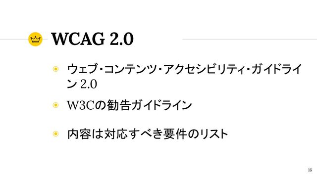 WCAG 2.0
◉ ウェブ・コンテンツ・アクセシビリティ・ガイドライ
ン 2.0
◉ W3Cの勧告ガイドライン
◉ 内容は対応すべき要件のリスト
16
