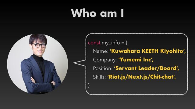 Who am I
const my_info = {


Name: ‘Kuwahara KEETH Kiyohito’,


Company: ‘Yumemi Inc’,


Position: ‘Servant Leader/Board’,


Skills: ‘Riot.js/Next.js/Chit-chat’,


}
