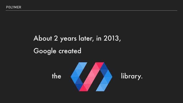 POLYMER
About 2 years later, in 2013,


Google created


the library.
