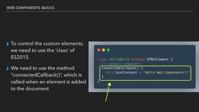 ▸ To control the custom elements,
we need to use the ‘class’ of
ES2015.


▸ We need to use the method
“connectedCallback()”, which is
called when an element is added
to the document
WEB COMPONENTS BASICS
