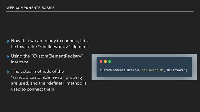 ▸ Now that we are ready to connect, let's
tie this to the “” element


▸ Using the “CustomElementRegistry”
interface


▸ The actual methods of the
“window.customElements” property
are used, and the “de
fi
ne()” method is
used to connect them
WEB COMPONENTS BASICS
