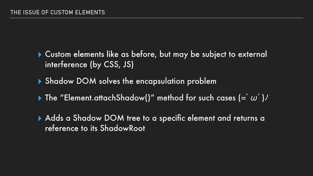 THE ISSUE OF CUSTOM ELEMENTS
▸ Custom elements like as before, but may be subject to external
interference (by CSS, JS)


▸ Shadow DOM solves the encapsulation problem


▸ The “Element.attachShadow()” method for such cases (ƅТƅ)ů


▸ Adds a Shadow DOM tree to a speci
fi
c element and returns a
reference to its ShadowRoot
