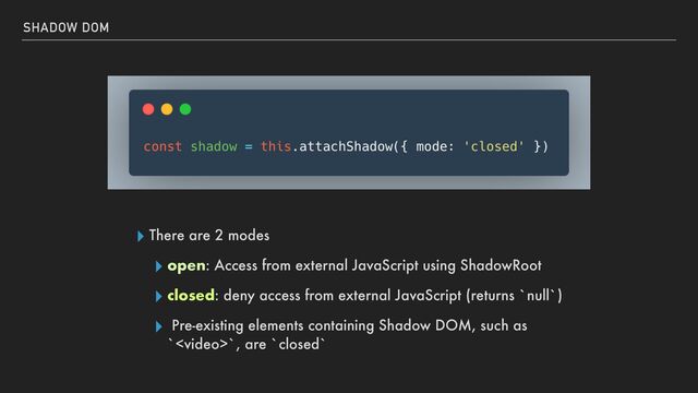 ▸ There are 2 modes


▸ open: Access from external JavaScript using ShadowRoot


▸ closed: deny access from external JavaScript (returns `null`)


▸ Pre-existing elements containing Shadow DOM, such as
``, are `closed`
SHADOW DOM
