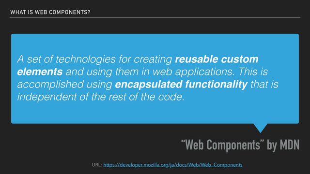 A set of technologies for creating reusable custom
elements and using them in web applications. This is
accomplished using encapsulated functionality that is
independent of the rest of the code.
“Web Components” by MDN
WHAT IS WEB COMPONENTS?
URL: https://developer.mozilla.org/ja/docs/Web/Web_Components
