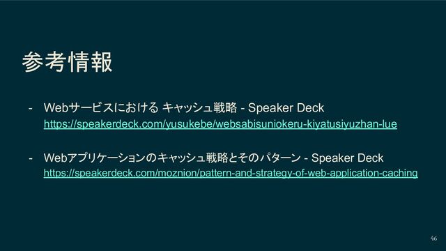 参考情報
- Webサービスにおける キャッシュ戦略 - Speaker Deck
https://speakerdeck.com/yusukebe/websabisuniokeru-kiyatusiyuzhan-lue
- Webアプリケーションのキャッシュ戦略とそのパターン - Speaker Deck
https://speakerdeck.com/moznion/pattern-and-strategy-of-web-application-caching
46

